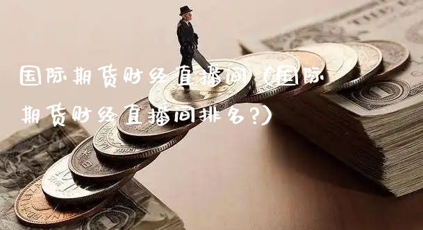 国际期货财经直播间（国际期货财经直播间排名?）_https://www.xyskdbj.com_期货行情_第1张