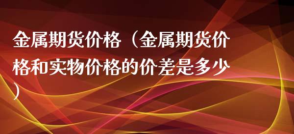 金属期货价格（金属期货价格和实物价格的价差是多少）_https://www.xyskdbj.com_期货行情_第1张