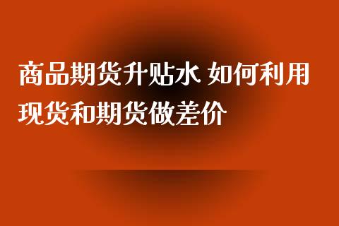 商品期货升贴水 如何利用现货和期货做差价_https://www.xyskdbj.com_原油直播_第1张