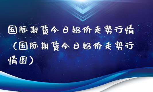 国际期货今日铝价走势行情（国际期货今日铝价走势行情图）_https://www.xyskdbj.com_期货手续费_第1张