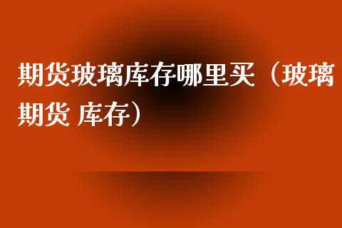 期货玻璃库存哪里买（玻璃期货 库存）_https://www.xyskdbj.com_原油直播_第1张