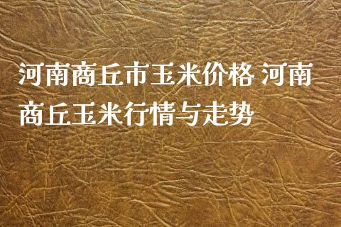 河南商丘市玉米价格 河南商丘玉米行情与走势_https://www.xyskdbj.com_期货学院_第1张