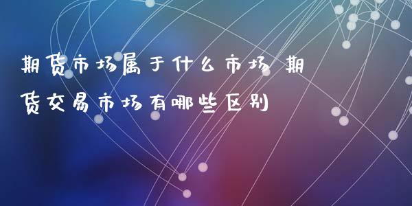 期货市场属于什么市场 期货交易市场有哪些区别_https://www.xyskdbj.com_期货平台_第1张