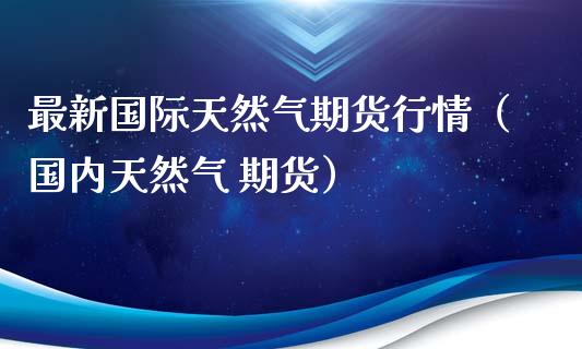 最新国际天然气期货行情（国内天然气 期货）_https://www.xyskdbj.com_原油直播_第1张