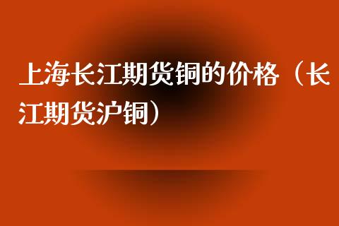 上海长江期货铜的价格（长江期货沪铜）_https://www.xyskdbj.com_期货学院_第1张