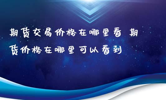 期货交易价格在哪里看 期货价格在哪里可以看到_https://www.xyskdbj.com_期货学院_第1张