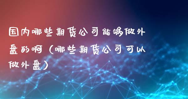 国内哪些期货公司能够做外盘的啊（哪些期货公司可以做外盘）_https://www.xyskdbj.com_期货学院_第1张