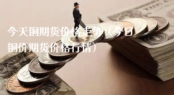 今天铜期货价格走势（今日铜价期货价格行情）_https://www.xyskdbj.com_期货学院_第1张