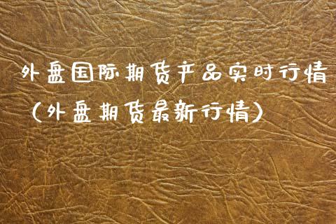 外盘国际期货产品实时行情（外盘期货最新行情）_https://www.xyskdbj.com_原油行情_第1张