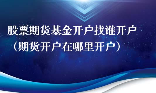 股票期货基金开户找谁开户（期货开户在哪里开户）_https://www.xyskdbj.com_期货行情_第1张