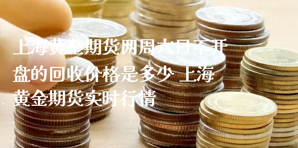 上海黄金期货网周六日不开盘的回收价格是多少 上海黄金期货实时行情_https://www.xyskdbj.com_原油直播_第1张