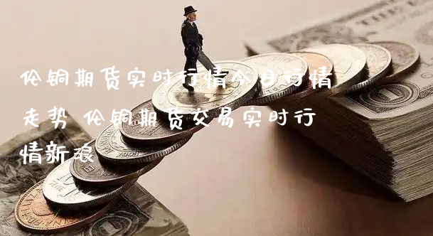 伦铜期货实时行情今日行情走势 伦铜期货交易实时行情新浪_https://www.xyskdbj.com_期货学院_第1张