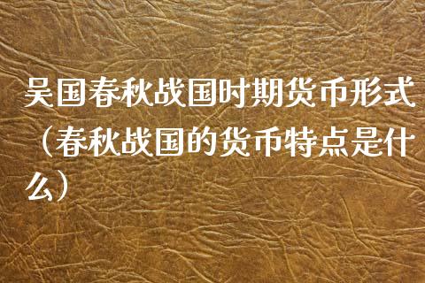 吴国春秋战国时期货币形式（春秋战国的货币特点是什么）_https://www.xyskdbj.com_原油直播_第1张