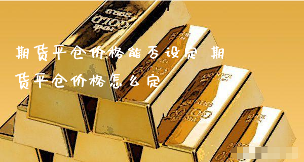 期货平仓价格能否设定 期货平仓价格怎么定_https://www.xyskdbj.com_期货学院_第1张