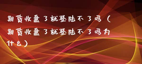 期货收盘了就登陆不了吗（期货收盘了就登陆不了吗为什么）_https://www.xyskdbj.com_原油直播_第1张