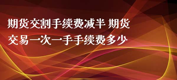 期货交割手续费减半 期货交易一次一手手续费多少_https://www.xyskdbj.com_期货学院_第1张