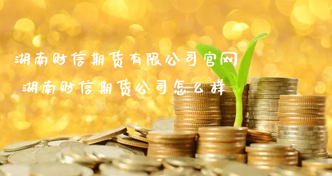 湖南财信期货有限公司官网 湖南财信期货公司怎么样_https://www.xyskdbj.com_期货学院_第1张