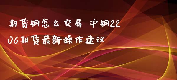 期货铜怎么交易 沪铜2206期货最新操作建议_https://www.xyskdbj.com_期货学院_第1张