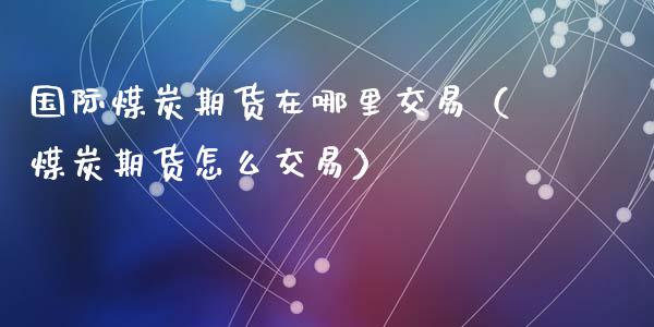 国际煤炭期货在哪里交易（煤炭期货怎么交易）_https://www.xyskdbj.com_期货平台_第1张