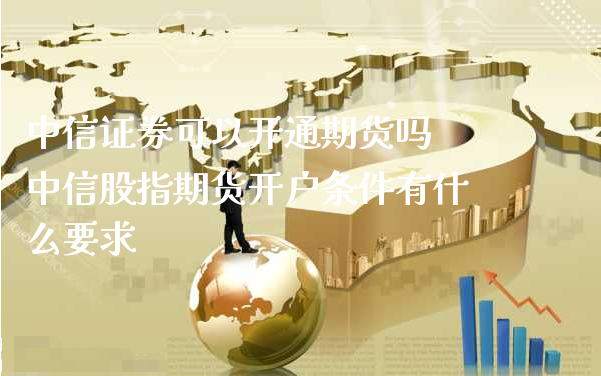 中信证券可以开通期货吗 中信股指期货开户条件有什么要求_https://www.xyskdbj.com_期货学院_第1张