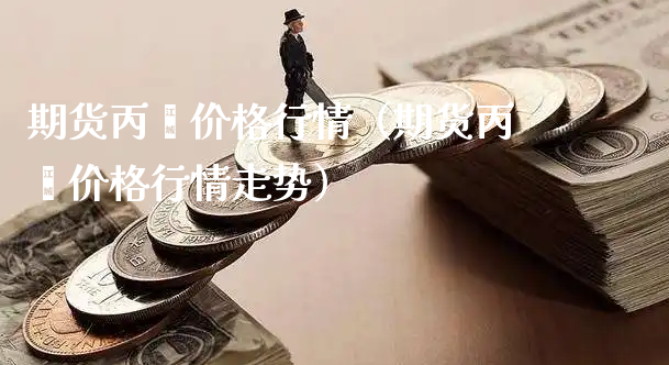 期货丙烯价格行情（期货丙烯价格行情走势）_https://www.xyskdbj.com_原油直播_第1张