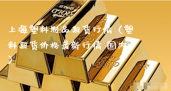 上海塑料制品期货行情（塑料期货价格最新行情 国内）_https://www.xyskdbj.com_期货平台_第1张