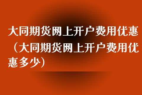 大同期货网上开户费用优惠（大同期货网上开户费用优惠多少）_https://www.xyskdbj.com_原油行情_第1张