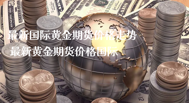 最新国际黄金期货价格走势 最新黄金期货价格国际_https://www.xyskdbj.com_原油行情_第1张