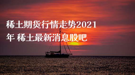 稀土期货行情走势2021年 稀土最新消息股吧_https://www.xyskdbj.com_期货行情_第1张