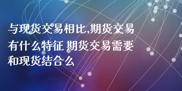 与现货交易相比,期货交易有什么特征 期货交易需要和现货结合么_https://www.xyskdbj.com_期货学院_第1张