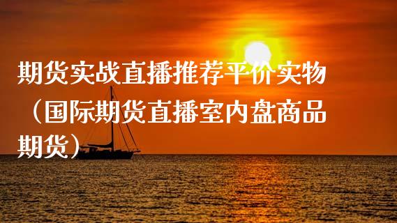 期货实战直播推荐平价实物（国际期货直播室内盘商品期货）_https://www.xyskdbj.com_原油直播_第1张