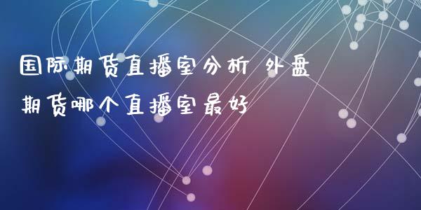 国际期货直播室分析 外盘期货哪个直播室最好_https://www.xyskdbj.com_原油行情_第1张