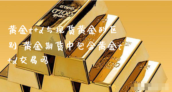 黄金t+d与现货黄金的区别 黄金期货中包含黄金t+d交易吗_https://www.xyskdbj.com_期货手续费_第1张