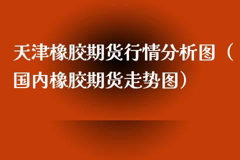 天津橡胶期货行情分析图（国内橡胶期货走势图）_https://www.xyskdbj.com_期货手续费_第1张