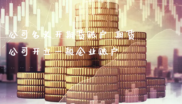 公司名义开期货账户 期货公司开立一般企业账户_https://www.xyskdbj.com_期货行情_第1张