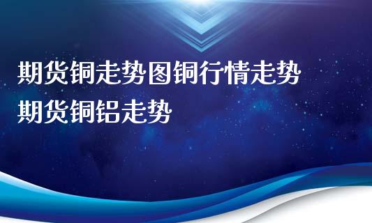 期货铜走势图铜行情走势 期货铜铝走势_https://www.xyskdbj.com_期货手续费_第1张