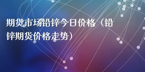 期货市场铅锌今日价格（铅锌期货价格走势）_https://www.xyskdbj.com_期货平台_第1张