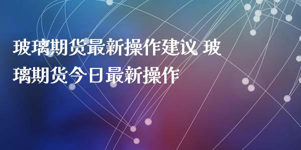 玻璃期货最新操作建议 玻璃期货今日最新操作_https://www.xyskdbj.com_期货平台_第1张