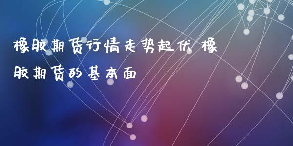 橡胶期货行情走势起伏 橡胶期货的基本面_https://www.xyskdbj.com_期货平台_第1张