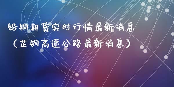 铅铜期货实时行情最新消息（芷铜高速公路最新消息）_https://www.xyskdbj.com_期货学院_第1张