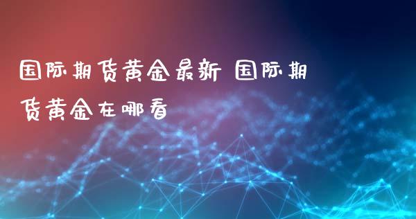 国际期货黄金最新 国际期货黄金在哪看_https://www.xyskdbj.com_期货手续费_第1张