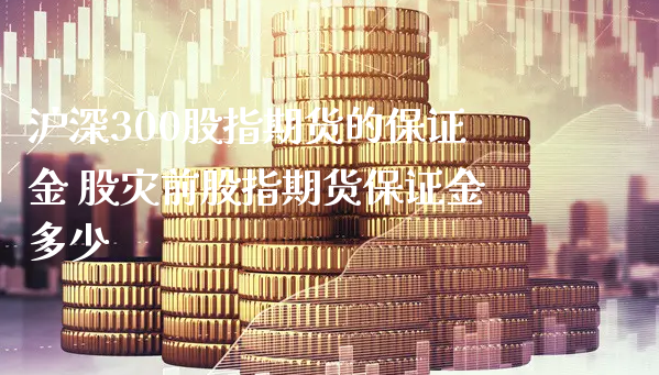 沪深300股指期货的保证金 股灾前股指期货保证金多少_https://www.xyskdbj.com_原油行情_第1张