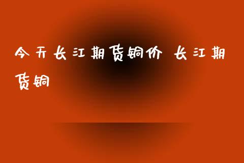 今天长江期货铜价 长江期货铜_https://www.xyskdbj.com_原油直播_第1张