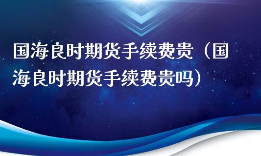 国海良时期货手续费贵（国海良时期货手续费贵吗）_https://www.xyskdbj.com_期货行情_第1张