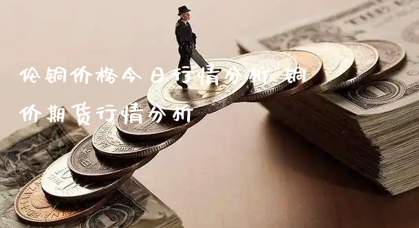 伦铜价格今日行情分析 铜价期货行情分析_https://www.xyskdbj.com_期货学院_第1张