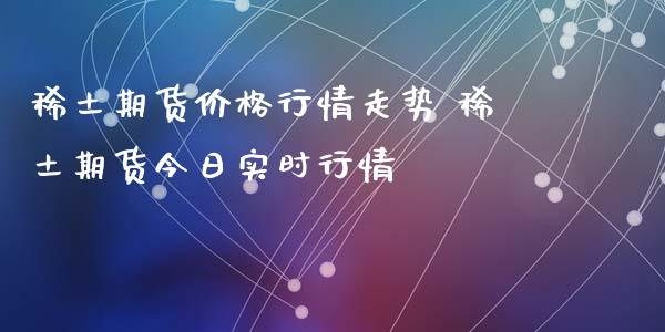 稀土期货价格行情走势 稀土期货今日实时行情_https://www.xyskdbj.com_期货手续费_第1张