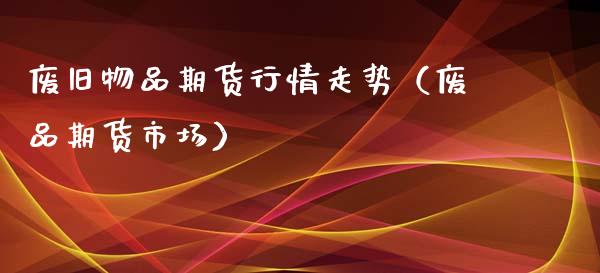 废旧物品期货行情走势（废品期货市场）_https://www.xyskdbj.com_期货手续费_第1张