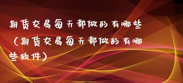 期货交易每天都做的有哪些（期货交易每天都做的有哪些软件）_https://www.xyskdbj.com_期货行情_第1张