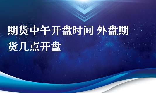 期货中午开盘时间 外盘期货几点开盘_https://www.xyskdbj.com_原油行情_第1张