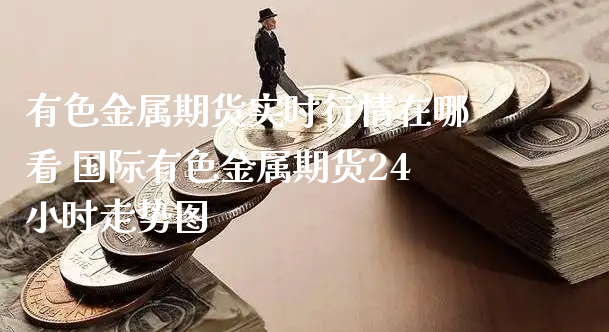 有色金属期货实时行情在哪看 国际有色金属期货24小时走势图_https://www.xyskdbj.com_期货学院_第1张